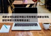 成都全球头部区块链公司有哪些[成都全球头部区块链公司有哪些企业]